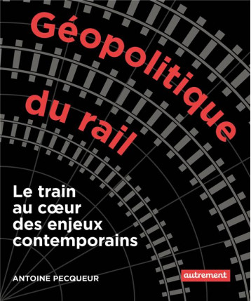 GEOPOLITIQUE DU RAIL : LE TRAIN AU COEUR DES ENJEUX CONTEMPORAINS - PECQUEUR ANTOINE - AUTREMENT